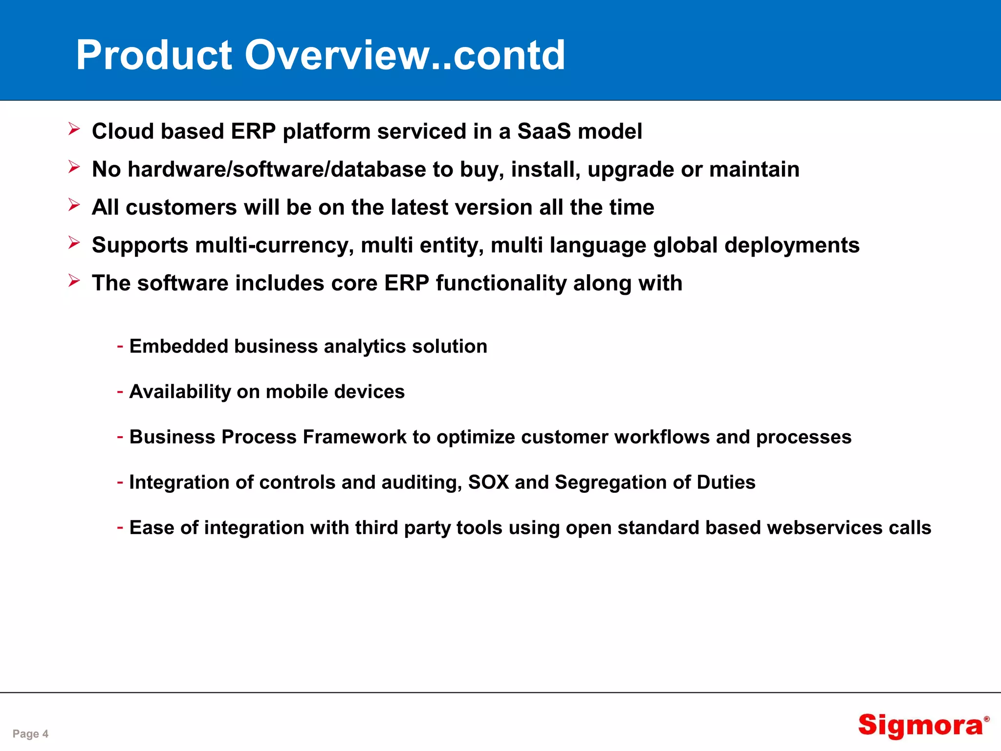 Page 4
Product Overview..contd
 Cloud based ERP platform serviced in a SaaS model
 No hardware/software/database to buy, install, upgrade or maintain
 All customers will be on the latest version all the time
 Supports multi-currency, multi entity, multi language global deployments
 The software includes core ERP functionality along with
- Embedded business analytics solution
- Availability on mobile devices
- Business Process Framework to optimize customer workflows and processes
- Integration of controls and auditing, SOX and Segregation of Duties
- Ease of integration with third party tools using open standard based webservices calls
 