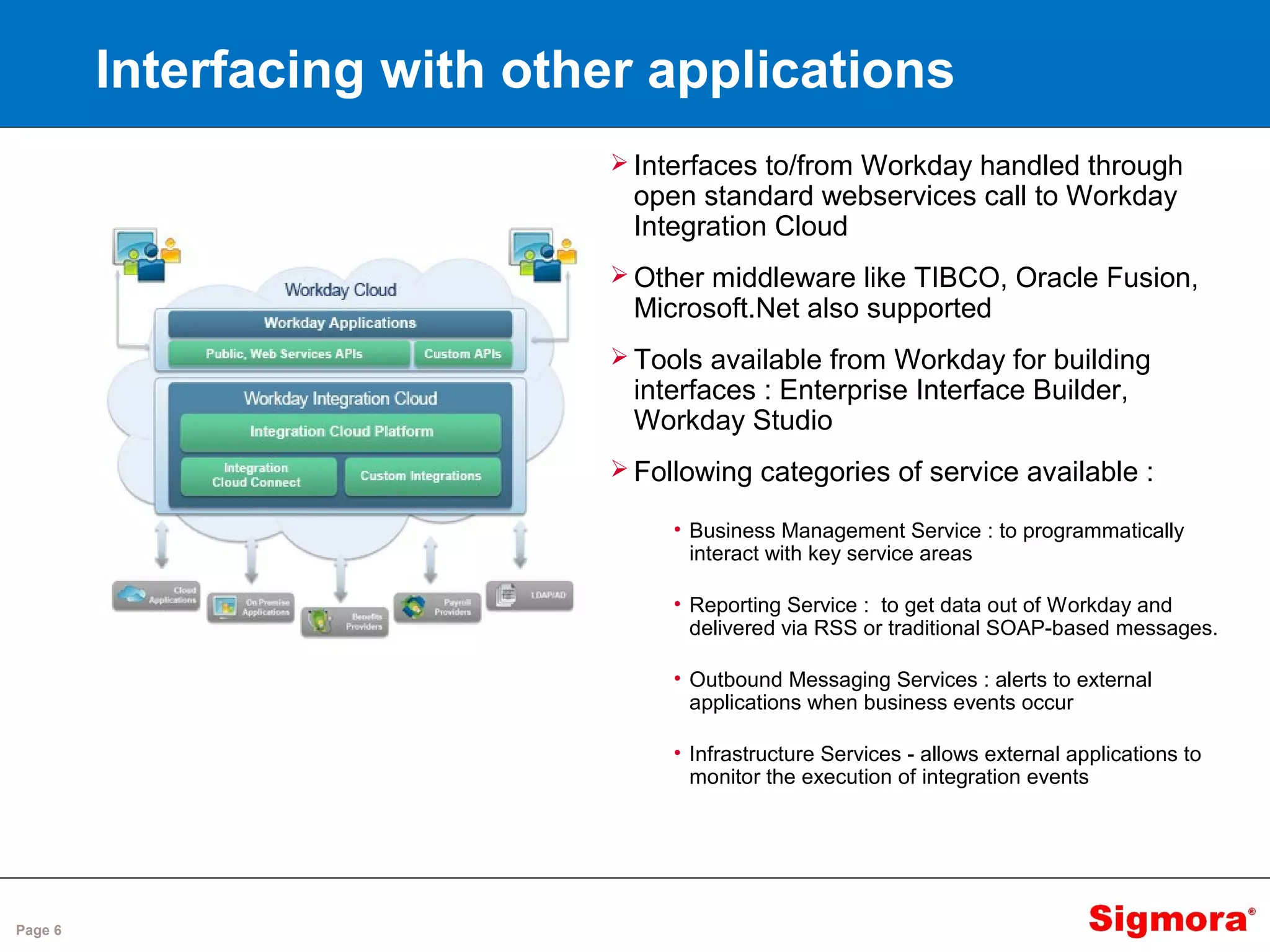 Page 6
Interfacing with other applications
 Interfaces to/from Workday handled through
open standard webservices call to Workday
Integration Cloud
 Other middleware like TIBCO, Oracle Fusion,
Microsoft.Net also supported
 Tools available from Workday for building
interfaces : Enterprise Interface Builder,
Workday Studio
 Following categories of service available :
• Business Management Service : to programmatically
interact with key service areas
• Reporting Service : to get data out of Workday and
delivered via RSS or traditional SOAP-based messages.
• Outbound Messaging Services : alerts to external
applications when business events occur
• Infrastructure Services - allows external applications to
monitor the execution of integration events
 