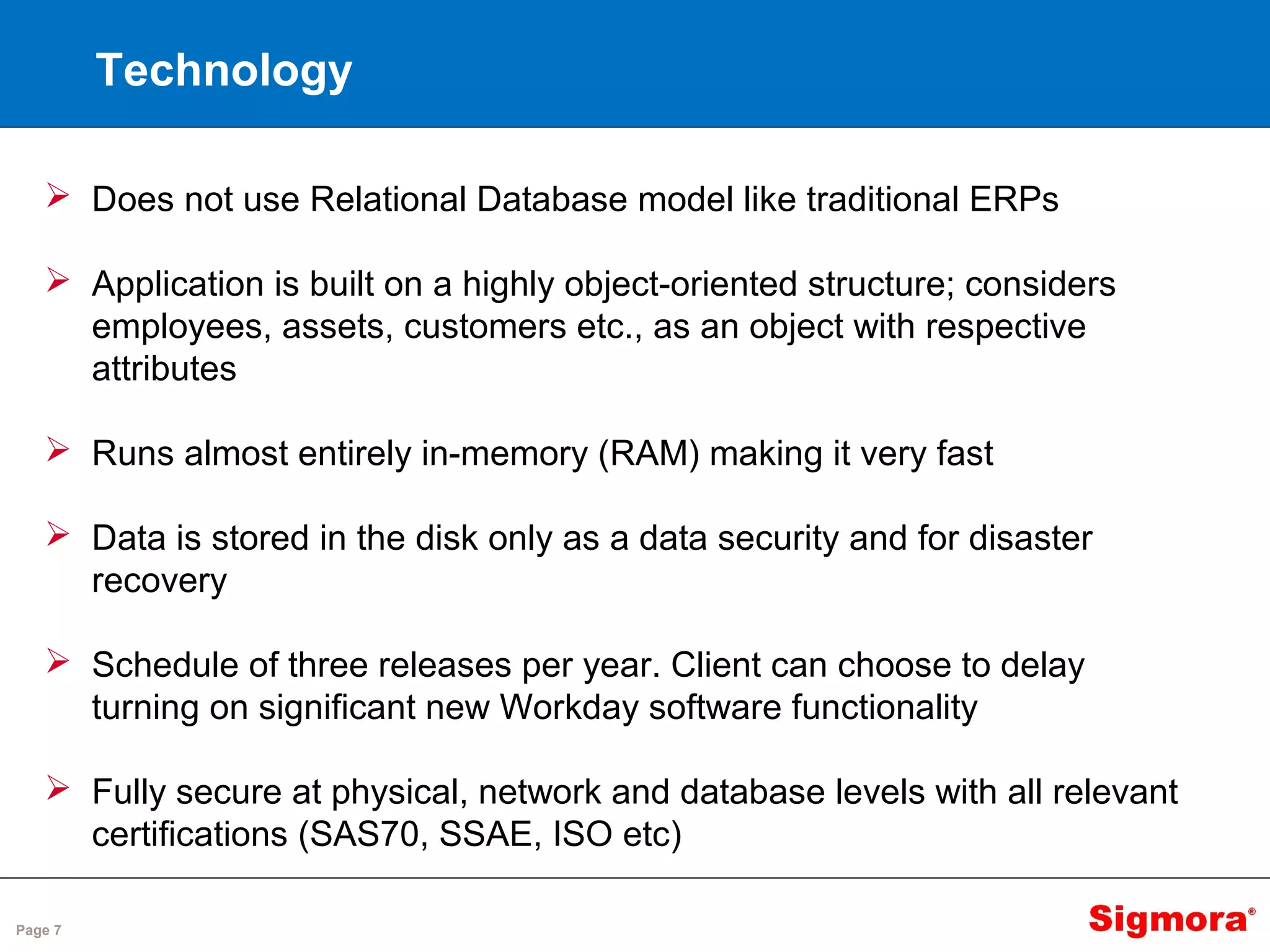 Page 7
Technology
 Does not use Relational Database model like traditional ERPs
 Application is built on a highly object-oriented structure; considers
employees, assets, customers etc., as an object with respective
attributes
 Runs almost entirely in-memory (RAM) making it very fast
 Data is stored in the disk only as a data security and for disaster
recovery
 Schedule of three releases per year. Client can choose to delay
turning on significant new Workday software functionality
 Fully secure at physical, network and database levels with all relevant
certifications (SAS70, SSAE, ISO etc)
 