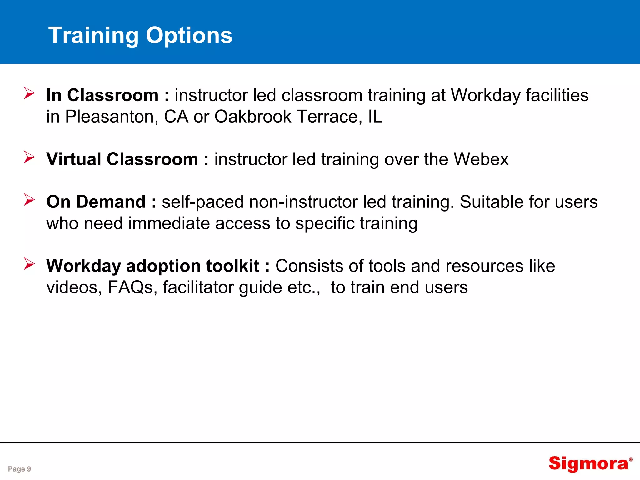 Page 9
Training Options
 In Classroom : instructor led classroom training at Workday facilities
in Pleasanton, CA or Oakbrook Terrace, IL
 Virtual Classroom : instructor led training over the Webex
 On Demand : self-paced non-instructor led training. Suitable for users
who need immediate access to specific training
 Workday adoption toolkit : Consists of tools and resources like
videos, FAQs, facilitator guide etc., to train end users
 