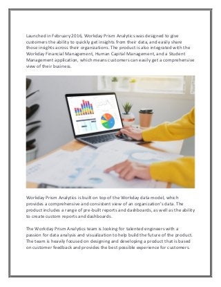 Launched in February 2016, Workday Prism Analytics was designed to give
customers the ability to quickly get insights from their data, and easily share
those insights across their organizations. The product is also integrated with the
Workday Financial Management, Human Capital Management, and a Student
Management application, which means customers can easily get a comprehensive
view of their business.
Workday Prism Analytics is built on top of the Workday data model, which
provides a comprehensive and consistent view of an organization’s data. The
product includes a range of pre-built reports and dashboards, as well as the ability
to create custom reports and dashboards.
The Workday Prism Analytics team is looking for talented engineers with a
passion for data analysis and visualization to help build the future of the product.
The team is heavily focused on designing and developing a product that is based
on customer feedback and provides the best possible experience for customers.
 
