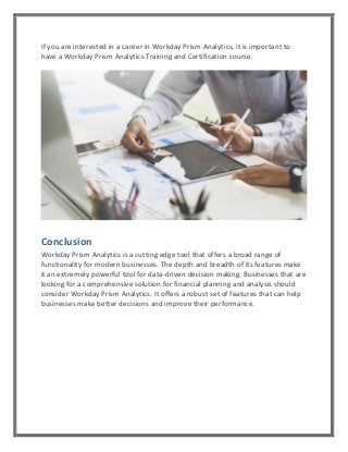 If you are interested in a career in Workday Prism Analytics, it is important to
have a Workday Prism Analytics Training and Certification course.
Conclusion
Workday Prism Analytics is a cutting edge tool that offers a broad range of
functionality for modern businesses. The depth and breadth of its features make
it an extremely powerful tool for data-driven decision making. Businesses that are
looking for a comprehensive solution for financial planning and analysis should
consider Workday Prism Analytics. It offers a robust set of features that can help
businesses make better decisions and improve their performance.
 