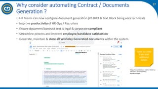 17
• HR Teams can now configure document generation (VS BIRT & Text Block being very technical)
• Improve productivity of HR-Ops / Recruiters
• Ensure document/contract text is legal & corporate compliant
• Streamline process and improve employee/candidate satisfaction
• Generate, maintain & store all Workday Generated documents within the system.
Why consider automating Contract / Documents
Generation ?
Leave us a note
if you wish
additional
details
https://www.slideshare.net/Corneliabrnac
/discovery-sessionworkday-
docsdeutschpptx
 