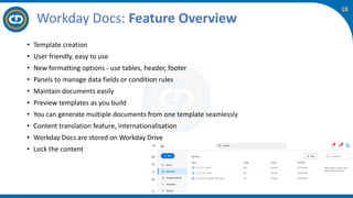 18
Workday Docs: Feature Overview
• Template creation
• User friendly, easy to use
• New formatting options - use tables, header, footer
• Panels to manage data fields or condition rules
• Maintain documents easily
• Preview templates as you build
• You can generate multiple documents from one template seamlessly
• Content translation feature, internationalisation
• Workday Docs are stored on Workday Drive
• Lock the content
 