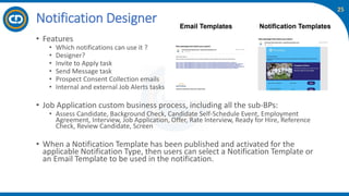 25
• Features
• Which notifications can use it ?
• Designer?
• Invite to Apply task
• Send Message task
• Prospect Consent Collection emails
• Internal and external Job Alerts tasks
• Job Application custom business process, including all the sub-BPs:
• Assess Candidate, Background Check, Candidate Self-Schedule Event, Employment
Agreement, Interview, Job Application, Offer, Rate Interview, Ready for Hire, Reference
Check, Review Candidate, Screen
• When a Notification Template has been published and activated for the
applicable Notification Type, then users can select a Notification Template or
an Email Template to be used in the notification.
Notification Designer
 