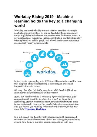 Workday Rising 2019 - Machine
learning holds the key to a changing
world
Workday has unveiled a big move to harness machine learning in
product announcements at its annual Workday Rising conference
today. Highlights include new automation tools for finance teams, a
personalized user experience in its people tools, a new talent mobility
offering based on a skills graph, and a blockchain-based system for
automatically verifying credentials.
In the event's opening keynote, CEO Aneel Bhusri reiterated his view
that adoption of machine learning is becoming an existential
imperative for enterprises:
It's very clear that this is the way the world's headed. [Machine
learning] will automate tasks and save time.
If you don't embrace it as a company, I personally believe your
companies will be left in the dust, this is such an important
technology. If your competitor's using machine learning to make
better business decisions, better product decisions, moving faster,
and you're not, you're going to have a hard time competing. For
more info Workday Training
In a fast-paced, one-hour keynote interspersed with prerecorded
customer testimonials on video, Bhusri and colleagues proceeded to
explain how the new machine learning capabilities built into
 