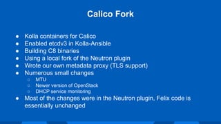 ● Kolla containers for Calico
● Enabled etcdv3 in Kolla-Ansible
● Building C8 binaries
● Using a local fork of the Neutron plugin
● Wrote our own metadata proxy (TLS support)
● Numerous small changes
○ MTU
○ Newer version of OpenStack
○ DHCP service monitoring
● Most of the changes were in the Neutron plugin, Felix code is
essentially unchanged
Calico Fork
 