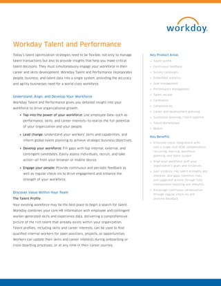 Workday Talent and Performance
Today’s talent optimization strategies need to be flexible, not only to manage
talent transactions but also to provide insights that help you make critical
talent decisions. They must simultaneously engage your workforce in their
career and skills development. Workday Talent and Performance incorporates
people, business, and talent data into a single system, providing the accuracy
and agility businesses need for a world-class workforce.
Understand, Align, and Develop Your Workforce
Workday Talent and Performance gives you detailed insight into your
workforce to drive organizational growth.
•	 Tap into the power of your workforce: Use employee data—such as
performance, skills, and career interests—to realize the full potential
of your organization and your people.
•	 Lead change: Understand your workers’ skills and capabilities, and
inform global talent planning to achieve strategic business objectives.
•	 Develop your workforce: Fill gaps with top internal, external, and
contingent candidates. Easily assess individuals, recruit, and take
action—all from your browser or mobile device.
•	 Engage your people: Provide continuous and periodic feedback as
well as regular check-ins to drive engagement and enhance the
strength of your workforce.
Discover Value Within Your Team
The Talent Profile
Your existing workforce may be the best place to begin a search for talent.
Workday combines your core HR information with employee and contingent
worker-generated skills and experience data, delivering a comprehensive
picture of the rich talent that already exists within your organization.
Talent profiles, including skills and career interests, can be used to find
qualified internal workers for open positions, projects, or opportunities.
Workers can update their skills and career interests during onboarding or
cross-boarding processes, or at any time in their career journey.
Key Product Areas
•	 Talent profile
•	 Continuous feedback
•	 Survey campaigns
•	 Embedded analytics
•	 Goal management
•	 Performance management
•	 Talent review
•	 Calibration
•	 Competencies
•	 Career and development planning
•	 Succession planning / talent pipeline
•	 Talent Marketplace
•	 Mobile
Key Benefits
•	 Eliminate costly integrations with
core a single core HCM, compensation,
recruiting, learning, workforce
planning, and talent system
•	 Align your workforce with your
organization’s goals and initiatives
•	 Gain visibility into talent strengths and
interests, skill gaps, retention risks,
and suggested actions through fully
incorporated reporting and analytics
•	 Encourage continuous collaboration
through regular check-ins and
anytime feedback
 