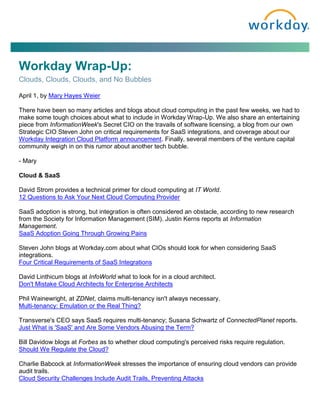 Workday Wrap-Up:
Clouds, Clouds, Clouds, and No Bubbles

April 1, by Mary Hayes Weier

There have been so many articles and blogs about cloud computing in the past few weeks, we had to
make some tough choices about what to include in Workday Wrap-Up. We also share an entertaining
piece from InformationWeek's Secret CIO on the travails of software licensing, a blog from our own
Strategic CIO Steven John on critical requirements for SaaS integrations, and coverage about our
Workday Integration Cloud Platform announcement. Finally, several members of the venture capital
community weigh in on this rumor about another tech bubble.

- Mary

Cloud & SaaS

David Strom provides a technical primer for cloud computing at IT World.
12 Questions to Ask Your Next Cloud Computing Provider

SaaS adoption is strong, but integration is often considered an obstacle, according to new research
from the Society for Information Management (SIM). Justin Kerns reports at Information
Management.
SaaS Adoption Going Through Growing Pains

Steven John blogs at Workday.com about what CIOs should look for when considering SaaS
integrations.
Four Critical Requirements of SaaS Integrations

David Linthicum blogs at InfoWorld what to look for in a cloud architect.
Don't Mistake Cloud Architects for Enterprise Architects

Phil Wainewright, at ZDNet, claims multi-tenancy isn't always necessary.
Multi-tenancy: Emulation or the Real Thing?

Transverse's CEO says SaaS requires multi-tenancy; Susana Schwartz of ConnectedPlanet reports.
Just What is 'SaaS' and Are Some Vendors Abusing the Term?

Bill Davidow blogs at Forbes as to whether cloud computing's perceived risks require regulation.
Should We Regulate the Cloud?

Charlie Babcock at InformationWeek stresses the importance of ensuring cloud vendors can provide
audit trails.
Cloud Security Challenges Include Audit Trails, Preventing Attacks
 