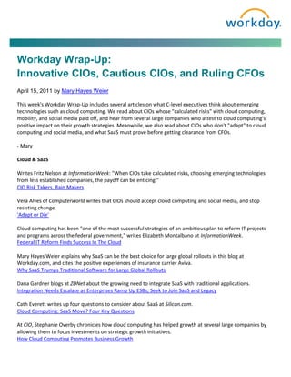 Workday Wrap-Up:
Innovative CIOs, Cautious CIOs, and Ruling CFOs
April 15, 2011 by Mary Hayes Weier

This week's Workday Wrap-Up includes several articles on what C-level executives think about emerging
technologies such as cloud computing. We read about CIOs whose "calculated risks" with cloud computing,
mobility, and social media paid off, and hear from several large companies who attest to cloud computing's
positive impact on their growth strategies. Meanwhile, we also read about CIOs who don't "adapt" to cloud
computing and social media, and what SaaS must prove before getting clearance from CFOs.

- Mary

Cloud & SaaS

Writes Fritz Nelson at InformationWeek: "When CIOs take calculated risks, choosing emerging technologies
from less established companies, the payoff can be enticing."
CIO Risk Takers, Rain Makers

Vera Alves of Computerworld writes that CIOs should accept cloud computing and social media, and stop
resisting change.
'Adapt or Die'

Cloud computing has been "one of the most successful strategies of an ambitious plan to reform IT projects
and programs across the federal government," writes Elizabeth Montalbano at InformationWeek.
Federal IT Reform Finds Success In The Cloud

Mary Hayes Weier explains why SaaS can be the best choice for large global rollouts in this blog at
Workday.com, and cites the positive experiences of insurance carrier Aviva.
Why SaaS Trumps Traditional Software for Large Global Rollouts

Dana Gardner blogs at ZDNet about the growing need to integrate SaaS with traditional applications.
Integration Needs Escalate as Enterprises Ramp Up ESBs, Seek to Join SaaS and Legacy

Cath Everett writes up four questions to consider about SaaS at Silicon.com.
Cloud Computing: SaaS Move? Four Key Questions

At CIO, Stephanie Overby chronicles how cloud computing has helped growth at several large companies by
allowing them to focus investments on strategic growth initiatives.
How Cloud Computing Promotes Business Growth
 