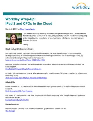 Workday Wrap-Up:
iPad 2 and CFOs in the Cloud
March 4, 2011 by Mary Hayes Weier

                        This week's Workday Wrap-Up includes coverage of the Apple iPad 2 announcement
                       from the business user's point of view, analysis of CFO surveys about cloud computing,
                       and a blog about the importance of good workforce intelligence for making smart
                       business decisions.

                       - Mary

Cloud, SaaS, and Enterprise Software

In a guest blog for CIO, consultant Bernard Golden analyzes the federal government's cloud computing
strategy, concluding it "carries the potential to transform the government's use of technology — and, by
extension and example, the private sector's as well."
Federal Government's Cloud Plans: A $20 Billion Shift

Forrester analysts Liz Herbert and Andrew Bartels evaluate six areas of the enterprise software market for
SaaS adoption.
How SaaS Will Impact 6 Key Software Categories

At ZDNet, Michael Krigsman looks at what went wrong for small business ERP projects tracked by a Panorama
Consulting study.
2011 ERP Survey: New IT Failure Research and Statistics

CIOs & CFOs

Kristin Burnham of CIO takes a look at what's needed in next-generation CIOs, as identified by Constellation
Research.
Next-Generation CIO: Four Personas

Kim Girard of CFO finds that CFOs have "high hopes for cloud computing, even though they don't appear to
know much about it."
Sounds Great! (But What Is It?)

Human Resources

Mercer analysts Kimberly Seals and Michael Martin give their take on SaaS for HR.
The Decision
 