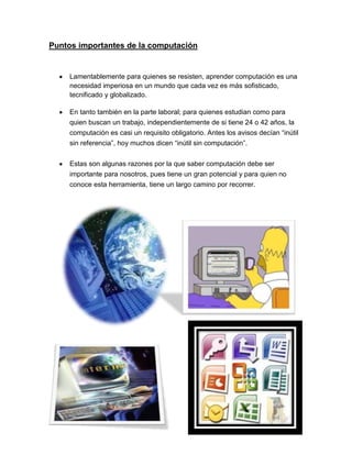 Puntos importantes de la computación
Lamentablemente para quienes se resisten, aprender computación es una
necesidad imperiosa en un mundo que cada vez es más sofisticado,
tecnificado y globalizado.
En tanto también en la parte laboral; para quienes estudian como para
quien buscan un trabajo, independientemente de si tiene 24 o 42 años, la
computación es casi un requisito obligatorio. Antes los avisos decían “inútil
sin referencia”, hoy muchos dicen “inútil sin computación”.
Estas son algunas razones por la que saber computación debe ser
importante para nosotros, pues tiene un gran potencial y para quien no
conoce esta herramienta, tiene un largo camino por recorrer.
 