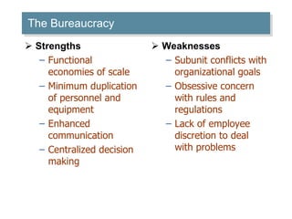 The Bureaucracy Strengths Functional economies of scale Minimum duplication of personnel and equipment Enhanced communication Centralized decision making Weaknesses Subunit conflicts with organizational goals Obsessive concern with rules and regulations Lack of employee discretion to deal with problems 