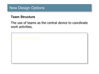 New Design Options Characteristics: Breaks down departmental barriers. Decentralizes decision making to the team level. Requires employees to be generalists as well as specialists. Creates a “flexible bureaucracy.” Team Structure The use of teams as the central device to coordinate work activities. 