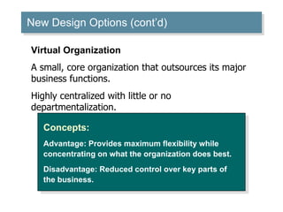 New Design Options (cont’d) ‏ Concepts: Advantage: Provides maximum flexibility while concentrating on what the organization does best. Disadvantage: Reduced control over key parts of the business. Virtual Organization A small, core organization that outsources its major business functions. Highly centralized with little or no departmentalization. 