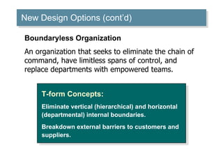 New Design Options (cont’d) ‏ T-form Concepts: Eliminate vertical (hierarchical) and horizontal (departmental) internal boundaries. Breakdown external barriers to customers and suppliers. Boundaryless Organization An organization that seeks to eliminate the chain of command, have limitless spans of control, and replace departments with empowered teams. 