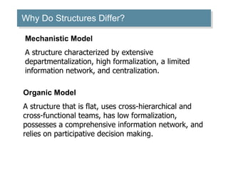 Why Do Structures Differ? Mechanistic Model A structure characterized by extensive departmentalization, high formalization, a limited information network, and centralization. Organic Model A structure that is flat, uses cross-hierarchical and cross-functional teams, has low formalization, possesses a comprehensive information network, and relies on participative decision making. 