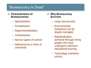 “ Bureaucracy Is Dead” Characteristics of Bureaucracies Specialization Formalization Departmentalization Centralization Narrow spans of control Adherence to a chain of command.  Why Bureaucracy Survives Large size prevails. Environmental turbulence can be largely managed. Standardization achieved through hiring people who have undergone extensive educational training. Technology maintains control.  