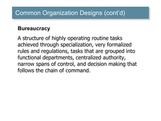Common Organization Designs (cont’d) ‏ Bureaucracy A structure of highly operating routine tasks achieved through specialization, very formalized rules and regulations, tasks that are grouped into functional departments, centralized authority, narrow spans of control, and decision making that follows the chain of command. 