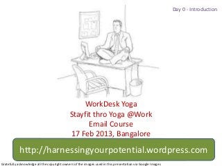 Day 0 - Introduction




                                                 WorkDesk Yoga
                                             Stayfit thro Yoga @Work
                                                   Email Course
                                             17 Feb 2013, Bangalore
            http://harnessingyourpotential.wordpress.com
Gratefully acknowledge all the copyright owners of the images used in this presentation via Google Images
 