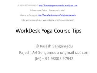 SUBSCRIBE TO MY BLOG: http://harnessingyourpotential.wordpress.com
Follow me on Twitter: @sengamedurajesh
Like me on Facebook: http://www.facebook.com/rajesh.sengamedu
Follow my presentations: www.slideshare.net/sengamedurajesh

WorkDesk Yoga Course Tips
© Rajesh Sengamedu
Rajesh dot Sengamedu at gmail dot com
(M) + 91 98805 97942

 