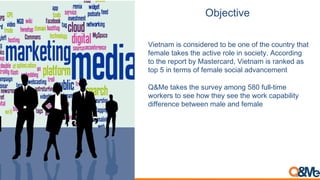 Objective
Vietnam is considered to be one of the country that
female takes the active role in society. According
to the report by Mastercard, Vietnam is ranked as
top 5 in terms of female social advancement
Q&Me takes the survey among 580 full-time
workers to see how they see the work capability
difference between male and female
 