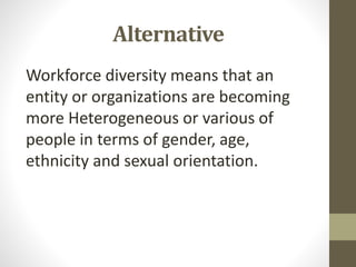 Alternative
Workforce diversity means that an
entity or organizations are becoming
more Heterogeneous or various of
people in terms of gender, age,
ethnicity and sexual orientation.
 