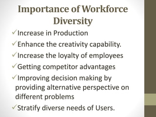 Importance of Workforce
Diversity
Increase in Production
Enhance the creativity capability.
Increase the loyalty of employees
Getting competitor advantages
Improving decision making by
providing alternative perspective on
different problems
Stratify diverse needs of Users.
 