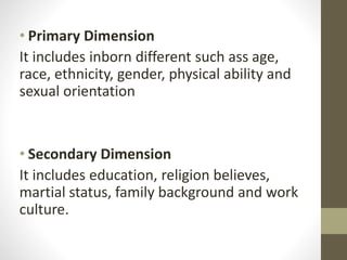 • Primary Dimension
It includes inborn different such ass age,
race, ethnicity, gender, physical ability and
sexual orientation
• Secondary Dimension
It includes education, religion believes,
martial status, family background and work
culture.
 