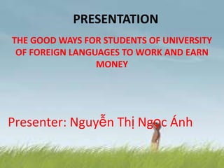 PRESENTATION
THE GOOD WAYS FOR STUDENTS OF UNIVERSITY
OF FOREIGN LANGUAGES TO WORK AND EARN
MONEY
Presenter: Nguyễn Thị Ngọc Ánh
 