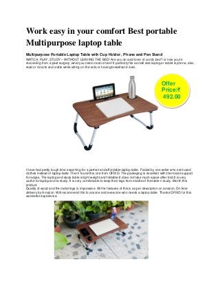 Work easy in your comfort Best portable
Multipurpose laptop table
Multipurpose Portable Laptop Table with Cup Holder , Phone and Pen Stand
WATCH, PLAY, STUDY – WITHOUT LEAVING THE BED! Are you an avid lover of comfy bed? or now you're
recovering from a past surgery ,what you need most is here! It perfectly fits a small size laptop,or tablet & phone, also
read or do arts and crafts while sitting on the sofa or having breakfast in bed.
I have had pretty tough time searching for a perfect and affordable laptop table. Fooled by one seller who sent used
clothes instead of laptop table. Then I found this one from OFIXO. The packaging is excellent with thermocol support
for edges. The laptop and study table is light weight and foldable.It does not take much space after fold.It is very
useful for laptop and to study .It is very comfortable to keep their legs from middle of the table n study .Worth this
product.
Quality of wood and the metal legs is impressive. All the features of this is as per description on amazon. On time
delivery by Amazon. Will recommend this to anyone and everyone who needs a laptop table. Thanks OFIXO for this
wonderful experience.
Offer
Price:₹
492.00
 