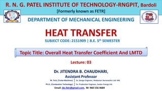 Dr. JITENDRA B. CHAUDHARI,
Assistant Professor
DEPARTMENT OF MECHANICAL ENGINEERING
R. N. G. PATEL INSTITUTE OF TECHNOLOGY-RNGPIT, Bardoli
[Formerly known as FETR]
Email: jbc.fetr@gmail.com, M: 960 156 4684
HEAT TRANSFER
SUBJECT CODE: 2151909 | B.E. 5th SEMESTER
Topic Title: Overall Heat Transfer Coefficient And LMTD
M. Tech, (Turbo-Machines) Ex. Design Engineer, Hindustan Aeronautics Ltd. HAL
Ph.D., (Combustion Technology) Ex. Production Engineer, Suzlon Energy Ltd.
Lecture: 03
 
