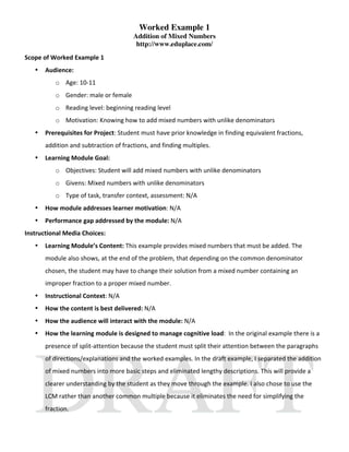 Worked Example 1
                                       Addition of Mixed Numbers
                                        http://www.eduplace.com/
Scope of Worked Example 1  
   •   Audience:  
           o Age: 10‐11 
           o Gender: male or female 
           o Reading level: beginning reading level 
           o Motivation: Knowing how to add mixed numbers with unlike denominators 
   •   Prerequisites for Project: Student must have prior knowledge in finding equivalent fractions, 
       addition and subtraction of fractions, and finding multiples. 
   •   Learning Module Goal: 
           o Objectives: Student will add mixed numbers with unlike denominators 
           o Givens: Mixed numbers with unlike denominators 
           o Type of task, transfer context, assessment: N/A 
   •   How module addresses learner motivation: N/A 
   •   Performance gap addressed by the module: N/A 
Instructional Media Choices:  
   •   Learning Module’s Content: This example provides mixed numbers that must be added. The 
       module also shows, at the end of the problem, that depending on the common denominator 
       chosen, the student may have to change their solution from a mixed number containing an 
       improper fraction to a proper mixed number.  
   •   Instructional Context: N/A 
   •   How the content is best delivered: N/A 
   •   How the audience will interact with the module: N/A 
   •   How the learning module is designed to manage cognitive load:  In the original example there is a 
       presence of split‐attention because the student must split their attention between the paragraphs 
       of directions/explanations and the worked examples. In the draft example, I separated the addition 
       of mixed numbers into more basic steps and eliminated lengthy descriptions. This will provide a 
       clearer understanding by the student as they move through the example. I also chose to use the 
       LCM rather than another common multiple because it eliminates the need for simplifying the 
       fraction. 
 