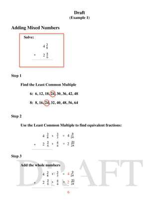 Draft
                                          (Example 1)

Adding Mixed Numbers
         Solve:

                    4

              +     2




Step 1

     Find the Least Common Multiple

            6: 6, 12, 18, 24, 30, 36, 42, 48

            8: 8, 16, 24, 32, 40, 48, 56, 64


Step 2

     Use the Least Common Multiple to find equivalent fractions:

                    4     x      =    4

              +     2     x       =   2


Step 3

     Add the whole numbers

                    4     x      =    4

              +     2     x       =   2

                                      6
 