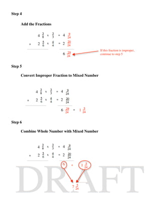 Step 4

     Add the Fractions

                  4       x       =       4

             +    2       x       =   2
                                                          If this fraction is improper,
                                          6               continue to step 5


Step 5

     Convert Improper Fraction to Mixed Number



                 4    x       =       4

         +       2    x       =       2

                                      6           =   1


Step 6

     Combine Whole Number with Mixed Number



                 4        x       =       4

             +   2        x       =   2

                                          6   +       1




                                              7
 
