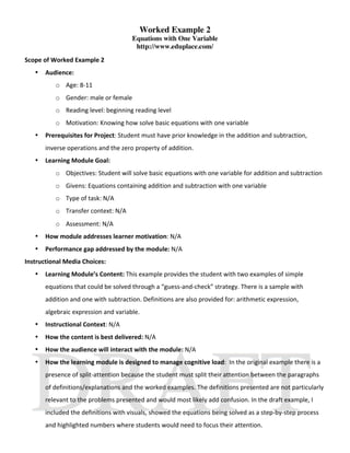 Worked Example 2
                                      Equations with One Variable
                                       http://www.eduplace.com/
Scope of Worked Example 2 
   •   Audience:  
          o Age: 8‐11 
          o Gender: male or female 
          o Reading level: beginning reading level 
          o Motivation: Knowing how solve basic equations with one variable 
   •   Prerequisites for Project: Student must have prior knowledge in the addition and subtraction, 
       inverse operations and the zero property of addition. 
   •   Learning Module Goal: 
          o Objectives: Student will solve basic equations with one variable for addition and subtraction 
          o Givens: Equations containing addition and subtraction with one variable 
          o Type of task: N/A 
          o Transfer context: N/A 
          o Assessment: N/A 
   •   How module addresses learner motivation: N/A 
   •   Performance gap addressed by the module: N/A 
Instructional Media Choices: 
   •   Learning Module’s Content: This example provides the student with two examples of simple 
       equations that could be solved through a “guess‐and‐check” strategy. There is a sample with 
       addition and one with subtraction. Definitions are also provided for: arithmetic expression, 
       algebraic expression and variable. 
   •   Instructional Context: N/A 
   •   How the content is best delivered: N/A 
   •   How the audience will interact with the module: N/A 
   •   How the learning module is designed to manage cognitive load:  In the original example there is a 
       presence of split‐attention because the student must split their attention between the paragraphs 
       of definitions/explanations and the worked examples. The definitions presented are not particularly 
       relevant to the problems presented and would most likely add confusion. In the draft example, I 
       included the definitions with visuals, showed the equations being solved as a step‐by‐step process 
       and highlighted numbers where students would need to focus their attention. 
 