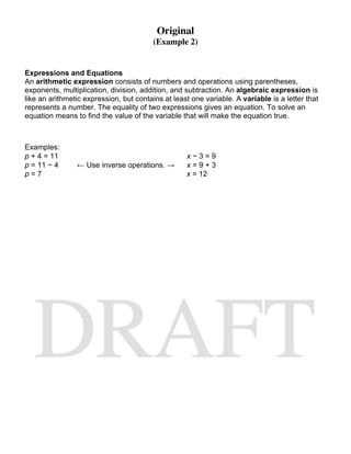 Original
                                         (Example 2)


Expressions and Equations
An arithmetic expression consists of numbers and operations using parentheses,
exponents, multiplication, division, addition, and subtraction. An algebraic expression is
like an arithmetic expression, but contains at least one variable. A variable is a letter that
represents a number. The equality of two expressions gives an equation. To solve an
equation means to find the value of the variable that will make the equation true.



Examples:
p + 4 = 11                                         x−3=9
p = 11 − 4      ← Use inverse operations. →        x=9+3
p=7                                                x = 12
 