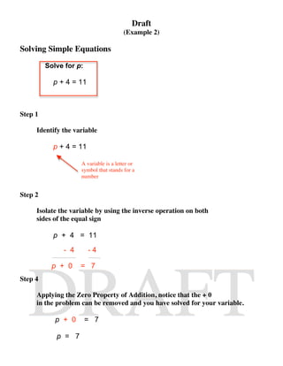 Draft
                                       (Example 2)

Solving Simple Equations
         Solve for p:

           p + 4 = 11



Step 1

     Identify the variable

           p + 4 = 11

                    A variable is a letter or
                    symbol that stands for a
                    number


Step 2

     Isolate the variable by using the inverse operation on both
     sides of the equal sign

           p + 4 = 11
              - 4       -4

           p + 0    = 7
Step 4

     Applying the Zero Property of Addition, notice that the + 0
     in the problem can be removed and you have solved for your variable.

            p + 0       = 7

            p = 7
 