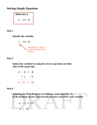 Solving Simple Equations

         Solve for x:

           x - 3= 9



Step 1

     Identify the variable

           x - 3= 9

                    A variable is a letter or
                    symbol that stands for a
                    number


Step 2

     Isolate the variable by using the inverse operation on both
     sides of the equal sign

           x - 3 =       9
              + 3       +3

           x + 0    = 12

Step 4

     Applying the Zero Property of Addition, notice that the + 0
     in the problem can be removed and you have solved for your variable.

            x + 0 = 12

            x = 12
 