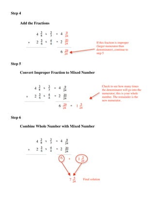 Step 4

     Add the Fractions

                  4       x       =       4

             +    2       x       =   2                              If this fraction is improper
                                                                     (larger numerator than
                                                                     denominator), continue to
                                          6                          step 5


Step 5

     Convert Improper Fraction to Mixed Number


                                                                           Check to see how many times
                 4    x       =       4                                    the denominator will go into the
                                                                           numerator; this is your whole
         +       2    x       =       2                                    number. The remainder is the
                                                                           new numerator.
                                      6           =   1


Step 6

     Combine Whole Number with Mixed Number



                 4        x       =       4

             +   2        x       =   2

                                          6   +       1




                                              7           Final solution
 