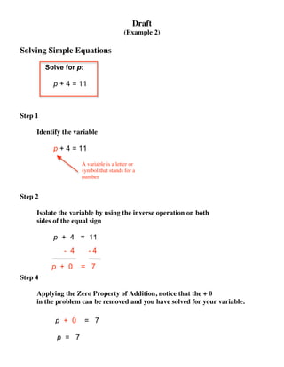 Draft
                                       (Example 2)

Solving Simple Equations

         Solve for p:

           p + 4 = 11



Step 1

     Identify the variable

           p + 4 = 11

                    A variable is a letter or
                    symbol that stands for a
                    number


Step 2

     Isolate the variable by using the inverse operation on both
     sides of the equal sign

           p + 4 = 11
              - 4       -4

           p + 0    = 7
Step 4

     Applying the Zero Property of Addition, notice that the + 0
     in the problem can be removed and you have solved for your variable.

            p + 0       = 7

            p = 7
 