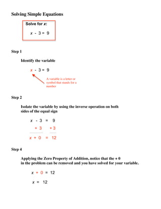 Solving Simple Equations

         Solve for x:

           x - 3= 9



Step 1

     Identify the variable

           x - 3= 9

                    A variable is a letter or
                    symbol that stands for a
                    number


Step 2

     Isolate the variable by using the inverse operation on both
     sides of the equal sign

           x - 3 =       9
              + 3       +3

           x + 0    = 12

Step 4

     Applying the Zero Property of Addition, notice that the + 0
     in the problem can be removed and you have solved for your variable.

            x + 0 = 12

            x = 12
 