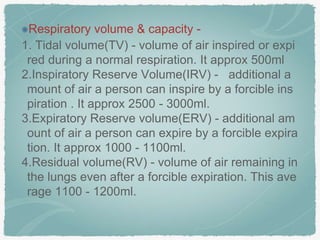 Respiratory volume & capacity -
1. Tidal volume(TV) - volume of air inspired or expi
red during a normal respiration. It approx 500ml
2.Inspiratory Reserve Volume(IRV) - additional a
mount of air a person can inspire by a forcible ins
piration . It approx 2500 - 3000ml.
3.Expiratory Reserve volume(ERV) - additional am
ount of air a person can expire by a forcible expira
tion. It approx 1000 - 1100ml.
4.Residual volume(RV) - volume of air remaining in
the lungs even after a forcible expiration. This ave
rage 1100 - 1200ml.
 