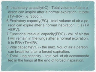 5. Inspiratory capacity(IC) - Total volume of air a p
erson can inspire after a normal expiration. It total
(TV+IRV) i.e; 3500ml.
6.Expiratory capacity(EC) - total volume of air a pe
rson can expire after a normal inspiration. It is (TV
+ERV).
7.Functional residual capacity(FRC) - vol. of air tha
t will remain in the lungs after a normal expiration.
It is ERV+TV+IRV.
8.Vital capacity(VC) - the max. Vol. of air a person
can breathier after a forced expiration.
9.Total lung capacity - total vol. of air accommoda
ted in the lungs at the end of forced inspiration.
 