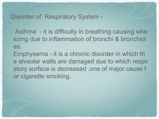 Disorder of Respiratory System -
• Asthma - it is difficulty in breathing causing whe
ezing due to inflammation of bronchi & bronchiol
es.
• Emphysema - it is a chronic disorder in which th
e alveolar walls are damaged due to which respir
atory surface is decreased .one of major cause f
or cigarette smoking.
 