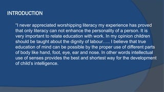 INTRODUCTION
“I never appreciated worshipping literacy my experience has proved
that only literacy can not enhance the personality of a person. It is
very important to relate education with work. In my opinion children
should be taught about the dignity of labour….. I believe that true
education of mind can be possible by the proper use of different parts
of body like hand, foot, eye, ear and nose. In other words intellectual
use of senses provides the best and shortest way for the development
of child’s intelligence.
 