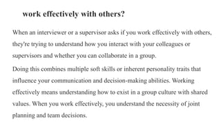 When an interviewer or a supervisor asks if you work effectively with others,
they're trying to understand how you interact with your colleagues or
supervisors and whether you can collaborate in a group.
Doing this combines multiple soft skills or inherent personality traits that
influence your communication and decision-making abilities. Working
effectively means understanding how to exist in a group culture with shared
values. When you work effectively, you understand the necessity of joint
planning and team decisions.
work effectively with others?
 