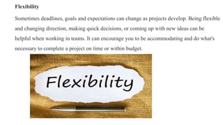 Flexibility
Sometimes deadlines, goals and expectations can change as projects develop. Being flexible
and changing direct...