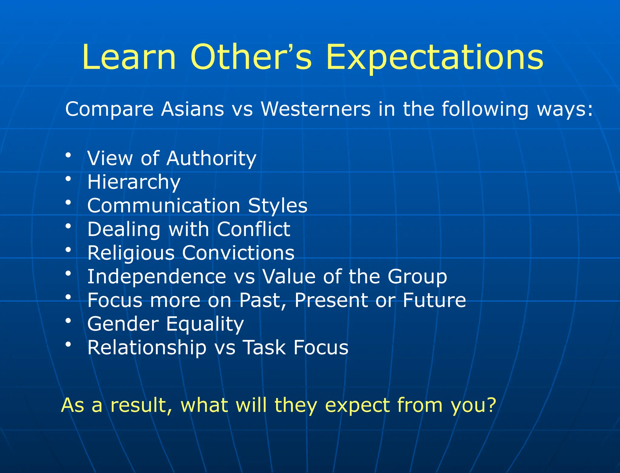 Learn Other’s Expectations
Compare Asians vs Westerners in the following ways:
• View of Authority
• Hierarchy
• Communication Styles
• Dealing with Conflict
• Religious Convictions
• Independence vs Value of the Group
• Focus more on Past, Present or Future
• Gender Equality
• Relationship vs Task Focus
As a result, what will they expect from you?
 