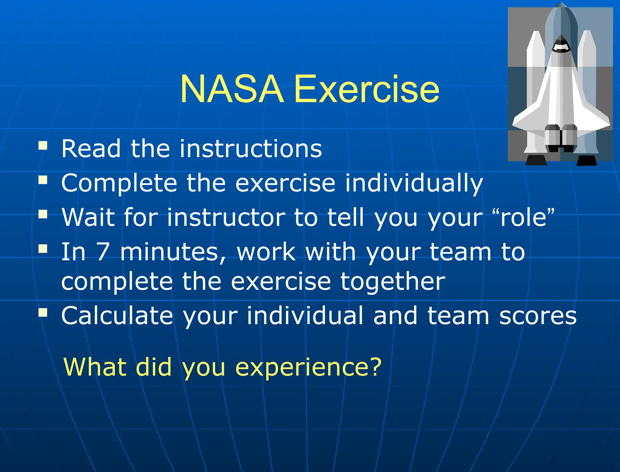 NASA Exercise
 Read the instructions
 Complete the exercise individually
 Wait for instructor to tell you your “role”
 In 7 minutes, work with your team to
complete the exercise together
 Calculate your individual and team scores
What did you experience?
 